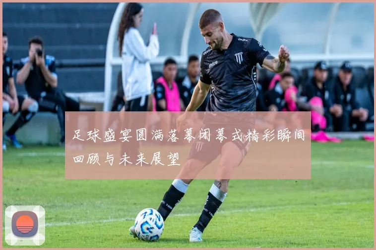 足球盛宴圆满落幕闭幕式精彩瞬间回顾与未来展望