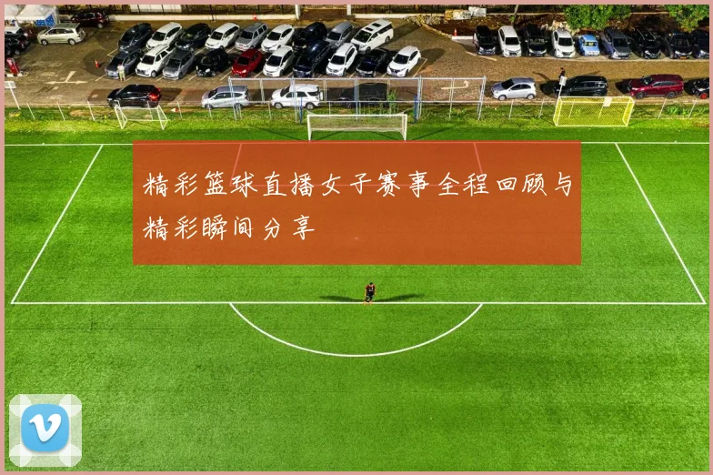 精彩篮球直播女子赛事全程回顾与精彩瞬间分享