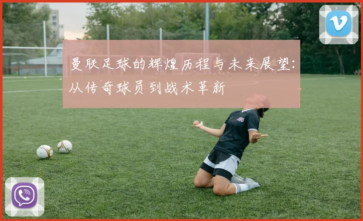 曼联足球的辉煌历程与未来展望：从传奇球员到战术革新