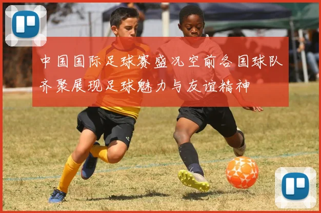 中国国际足球赛盛况空前各国球队齐聚展现足球魅力与友谊精神