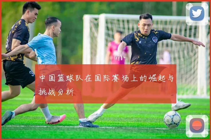 中国篮球队在国际赛场上的崛起与挑战分析
