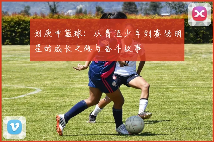 刘庚申篮球：从青涩少年到赛场明星的成长之路与奋斗故事